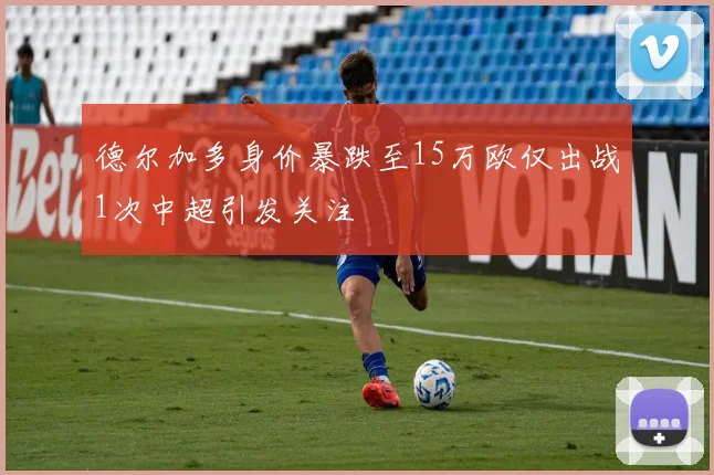 德尔加多身价暴跌至15万欧仅出战1次中超引发关注