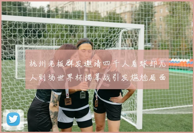 杭州老板群发邀请四千人看球却无人到场世界杯揭幕战引发尴尬局面