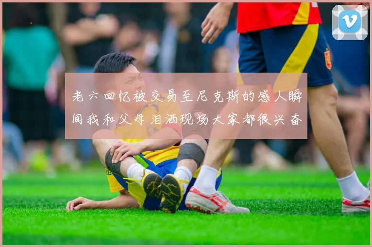 老六回忆被交易至尼克斯的感人瞬间我和父母泪洒现场大家都很兴奋
