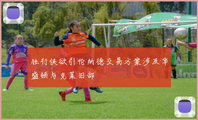 独行侠欲引伦纳德交易方案涉及华盛顿与克莱旧部