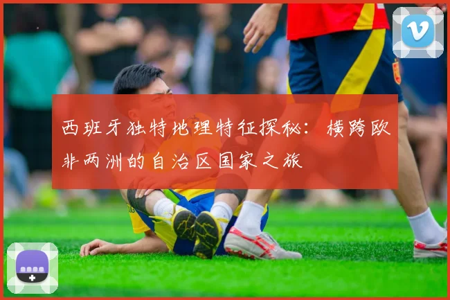 西班牙独特地理特征探秘：横跨欧非两洲的自治区国家之旅