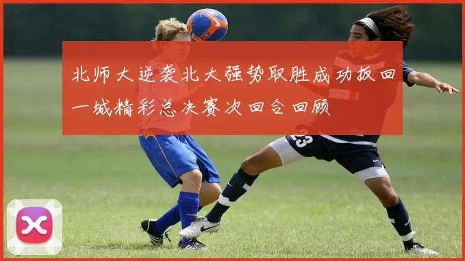 北师大逆袭北大强势取胜成功扳回一城精彩总决赛次回合回顾