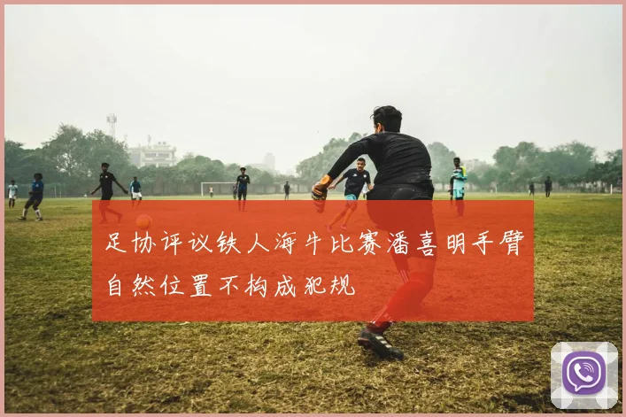 足协评议铁人海牛比赛潘喜明手臂自然位置不构成犯规