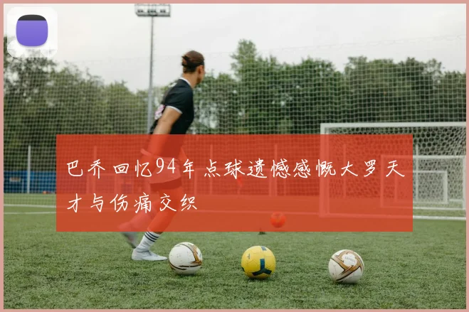 巴乔回忆94年点球遗憾感慨大罗天才与伤痛交织