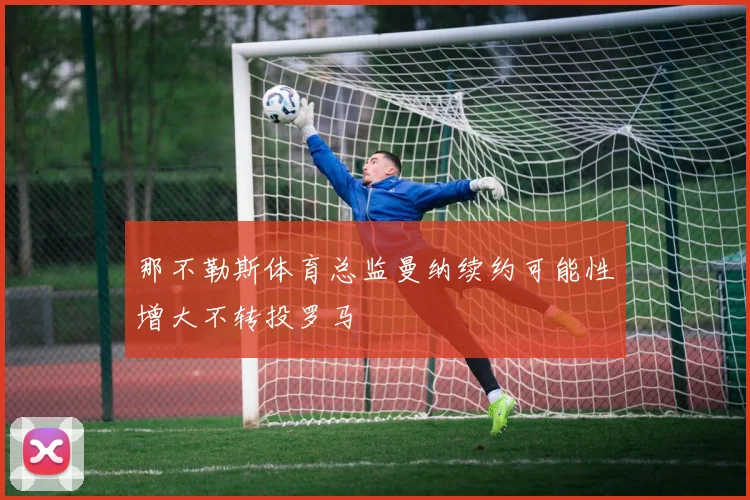 那不勒斯体育总监曼纳续约可能性增大不转投罗马
