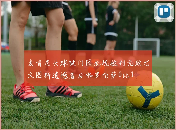 麦肯尼头球破门因犯规被判无效尤文图斯遗憾落后佛罗伦萨0比1