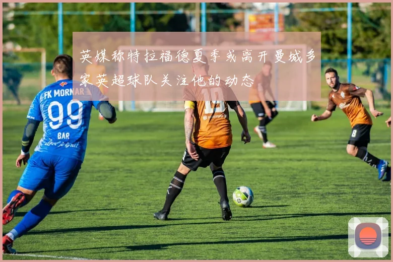 英媒称特拉福德夏季或离开曼城多家英超球队关注他的动态