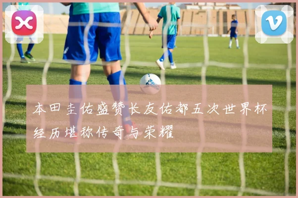 本田圭佑盛赞长友佑都五次世界杯经历堪称传奇与荣耀
