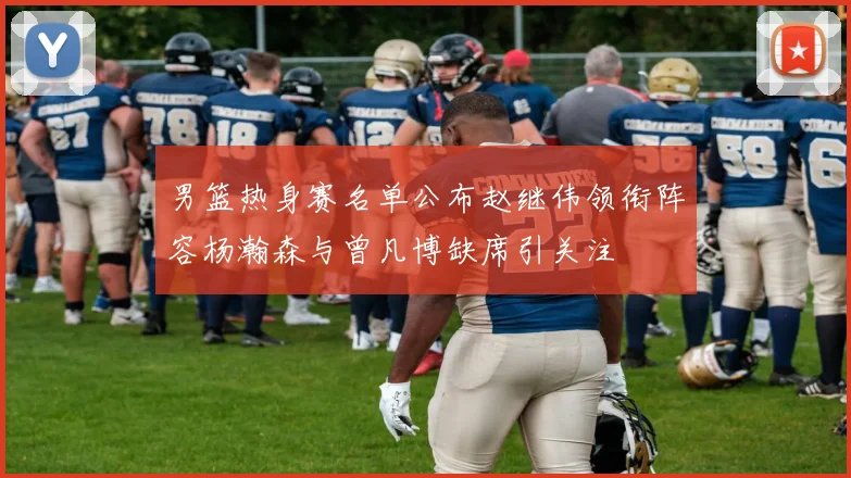男篮热身赛名单公布赵继伟领衔阵容杨瀚森与曾凡博缺席引关注