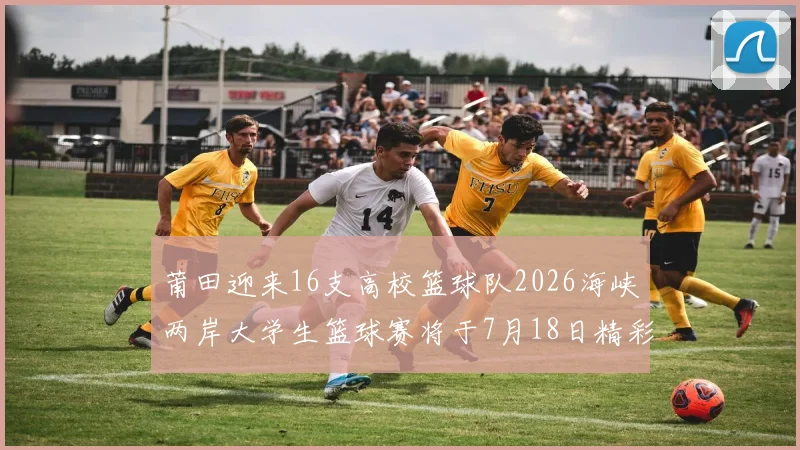 莆田迎来16支高校篮球队2026海峡两岸大学生篮球赛将于7月18日精彩开幕