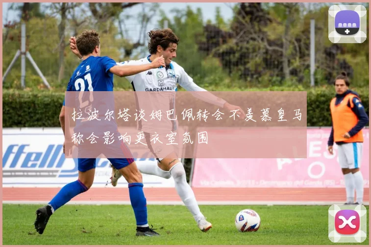 拉波尔塔谈姆巴佩转会不羡慕皇马称会影响更衣室氛围